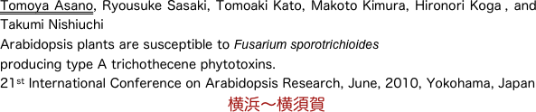 Tomoya Asano, Ryousuke Sasaki, Tomoaki Kato, Makoto Kimura, Hironori Koga , and Takumi Nishiuchi 
Arabidopsis plants are susceptible to Fusarium sporotrichioides 
producing type A trichothecene phytotoxins. 
21st International Conference on Arabidopsis Research, June, 2010, Yokohama, Japan
　　　　　　　　　　　　　　横浜〜横須賀
