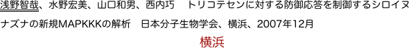 浅野智哉、水野宏美、山口和男、西内巧　トリコテセンに対する防御応答を制御するシロイヌナズナの新規MAPKKKの解析　日本分子生物学会、横浜、2007年12月　
　　　　　　　　　　　　　　　　横浜