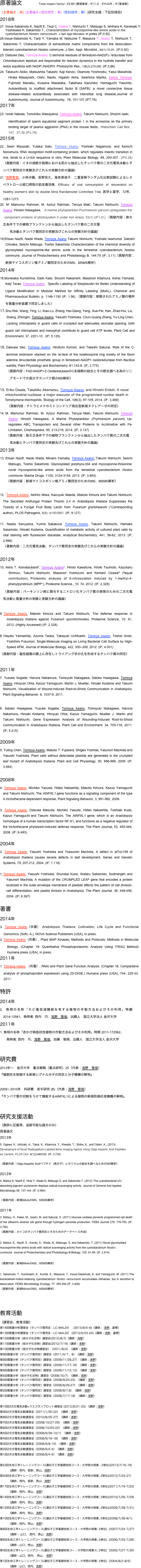 原著論文   　　Total impact factor; 33.90 (筆頭著者；IF/1.0,  それ以外；IF/著者数）
（主要論文；赤) (主要論文+受託研究；紫)  (受託研究；青）(研究支援；下記別項目)
2018年
Inoue-Sakamoto K, Nazifi E, Tsuji C, Asano T, Nishiuchi T, Matsugo S, Ishihara K, Kanesaki Y,  
      Yoshikawa H, Sakamoto T., Characterization of mycosporine-like amino acids in the      
      cyanobacterium Nostoc verrucosum. J Gen Appl Microbiol. in press (IF;0.92)
26.Inoue-Sakamoto K, Tanji Y, Yamaba M, Natsume T, Masaura T, Asano T, Nishiuchi T, Sakamoto T, Characterization of extracellular matrix components from the desiccation-tolerant cyanobacterium Nostoc commune. J.Gen. Appl. Microbiol., 64(1):15-25.  (IF;0.92)
25. Daisuke Deo, Tomoya Asano, C-terminal residues of ferredoxin-NAD(P)+ reductase from Chlorobaculum tepidum are responsible for reaction dynamics in the hydride transfer and redox equilibria with NADP+/NADPH. Photosynth Res., 136(3):275-290. (IF;3.86)
Takeuchi Akiko, Matsushita Takashi, Kaji Kenzo; Okamoto Yoshinobu, Yasui Masahide, Hirata Masayoshi, Oishi, Naoto, Higashi Akira, Seishima Mariko, Asano Tomoya, Fujimoto Manabu, Kuwana Masataka, Takehara Kazuhiko, Hamaguchi Yasuhito, Autoantibody to scaffold attachment factor B (SAFB): a novel connective tissue disease-related autoantibody associated with interstitial lung disease,Journal of Autoimmunity, Journal of Autoimmunity,  76, 101-107 (IF7.76)
2017年
Hiroki Nakata, Tomohiko Wakayama, Tomoya Asano, Takumi Nishiuchi, Shoichi Iseki,　Identification of sperm equatorial segment protein 1 in the acrosome as the primary binding target of peanut agglutinin (PNA) in the mouse testis., Histochem Cell Biol. , 147,  27-38 (IF2.78)
2015年
22. Saori Miyazaki, Yutaka Sato, Tomoya Asano, Yoshiaki Nagamura, and Kenichi Nonomura. RNA recognition motif-containing protein. which regulates meiotic transition in rice, binds to a U-rich sequence in vitro, Planr Molecular Biology, 89, 293-307.. (IF4.26) （貢献内容；イネの減数分裂期における葯から抽出したタンパク質の二次元電気泳動とタンパク質同定の実験及びこれらの実験方針の議論）
21.*浅野智哉、小林沙織、坂野克久、海老原淑子. 二重盲検ランダム化比較試験によるレスベラトロール経口摂取の肌改善効果, Efficacy of oral consumption of resveratrol on healthy women's skin by double blind Randamized Controlled Trial, 医学と薬学、72号、1261-1273
20. M. Mamunur Rahman, M. Azizur Rahman, Teruya Maki, Takumi Nishiuchi, Tomoya Asano, Hiroshi Hasegawa,　A marine phytoplankton Prymnesium parvum upregulates the   
    component proteins of photosystem II under iron stress, 53(1) (IF1.01) （貢献内容；鉄欠乏条件下での植物プランクトンから抽出したタンパク質の二次元電
　　　気泳動とタンパク質同定の実験及びこれらの実験方針の議論）
19.Ehsan Nazifi, Naoki Wada, Tomoya Asano Takumi Nishiuchi, Yoshiaki Iwamurod ,Satoshi Chinaka, Seiichi Matsugo, Toshio Sakamoto Characterization of the chemical diversity of glycosylated mycosporine-like amino acids in the terrestrial cyanobacterium Nostoc commune, Journal of Photochemistry and Photobiology B, 144:75 (IF; 3.11)（貢献内容；新規マイコスポリン様アミノ酸同定のためのMS、MSMS解析）
2014年
18.Munetaka Kunishima, Daiki Kato, Shuichi Nakanishi, Masanori Kitamura, Kohei Yamada, Keiji Terao, Tomoya Asano　Specific Labeling of Streptavidin for Better Understanding of Ligand Modification in Modular Method for Affinity Labeling (MoAL), Chemical and Pharmaceutical Bulletin, p. 1146-1150 (IF; 1.56) （貢献内容；修飾されたアミノ酸の場所を質量分析装置で同定しました）
17.	Shu-Wei, Wang, Ying, Li, Xiao-Lu, Zhang, Hai-Qiang, Yang, Xue-Fei, Han, Zhao-Hui, Liu, 
　　Shang, Zhonglin, Tomoya Asano, Yasushi Yoshioka, Chun-Guang Zhang, Yu-Ling Chen, 
　　Lacking chloroplasts in guard cells of crumpled leaf attenuates stomatal opening: both guard cell chloroplasts and mesophyll contribute to guard cell ATP levels, Plant Cell and Environment, 37, 2201-10.  (IF; 5.135)

16.	Daisuke Seo, Tomoya Asano, Hirofumi Komori, and Takeshi Sakurai, Role of the C-terminal extension stacked on the re-face of the isoalloxazine ring moiety of the flavin adenine dinucleotide prosthetic group in ferredoxin-NADP+ oxidoreductase from Bacillus subtilis, Plant Physiology and Biochemistry, 81:143-8. (IF; 2.775)
　　（貢献内容；FAD-NADP+とOxideredutaseのC末端側の結合とその数を調べる為のリニ　
　　　アモードでの高分子タンパク質のMS解析）

15. Eriko Osada, Takahiko Akematsu, Tomoya Asano, and Hiroshi Endoh, A novel  
     mitochondrial nuclease: a major executor of the programmed nuclear death in  
     Tetrahymena thermophile, Biology of the Cell, 106(3), 97-109, 2014. (IF; 3.488)
        （貢献内容；テトラヒメナのミトコンドリア局在型新規ヌクレアーゼの同定）
M. Mamunur Rahman, M. Azizur Rahman, Teruya Maki, Takumi Nishiuchi, Tomoya Asano, Hiroshi Hasegawa, A Marine Phytoplankton (Prymnesium parvum) Up-regulates ABC Transporters and Several other Proteins to Acclimatize with Fe-Limitation, Chemosphere, 95, 213-219, 2014. (IF; 3.137)
　　（貢献内容；鉄欠乏条件下での植物プランクトンから抽出したタンパク質の二次元電
　　　気泳動とタンパク質同定の実験及びこれらの実験方針の議論）
2013年
Ehsan Nazifi, Naoki Wada, Minami Yamaba, Tomoya Asano, Takumi Nishiuchi, Seiichi Matsugo, Toshio Sakamoto, Glycosylated porphyra-334 and mycosporine-threonine: novel mycosporine-like amino acids from the terrestrial cyanobacterium Nostoc commune, Marine Drugs, 11(9), 3124-3154, 2013. (IF; 3.854)
　　（貢献内容；新規マイコスポリン様アミノ酸同定のためのMS、MSMS解析）

12. *Tomoya Asano, Akihiro Miwa, Kazuyuki Maeda, Makoto Kimura and Takumi Nishiuchi,  The Secreted Antifungal Protein Thionin 2.4 in Arabidopsis thaliana Suppresses the Toxicity of a Fungal Fruit Body Lectin from Fusarium graminearum (*Corresponding author), PLOS Pathogens, 9(8): e1003581. (IF; 9.127)

11. Naoko Saruyama, Yurina Sakakura, Tomoya Asano, Takumi Nishiuchi, Hamako Sasamoto, Hiroaki Kodama. Quantification of metabolic activity of cultured plant cells by vital staining with fluorescein diacetate, Analytical Biochemistry, 441, 58-62, 2013. (IF; 2.996)
　（貢献内容；二次元電気泳動、タンパク質同定の実験及びこれらの実験方針の議論）

2012年
Akira T. Komatsubara#, Tomoya Asano#, Hiroto Kawafune, Hiroki Tsumoto, Kazuharu Shimizu, Takumi Nishiuchi, Masanori Yoshizumi and Kentaro Ozawa# (#equal contribution), Proteomic analysis of S-nitrosylation induced by 1-methyl-4-phenylpyridinium (MPP+), Proteome Science., 10: 74, 2012. (IF; 2.328)
　（貢献内容；パーキンソン病に関与するニトロソ化タンパク質の探索のための二次元電気泳動と質量分析の実験と実験方針の議論）

Tomoya Asano, Makoto Kimura and Takumi Nishiuchi, The defense response in Arabidopsis thaliana against Fusarium sporotrichioides, Proteome Science, 10: 61, 2012. (Highly Accessed) (IF; 2.328)

Hayato Yamashita, Azuma Taoka, Takayuki Uchihashi, Tomoya Asano, Toshio Ando, Yoshihiro Fukumori, Single-Molecule Imaging on Living Bacterial Cell Surface by High-Speed AFM, Journal of Molecular Biology, 422, 300–309, 2012. (IF; 4.001)
（貢献内容；磁性細菌の膜上に存在しトライアング状の孔を形成するタンパク質の同定）

2011年
7. Yusuke Sogabe, Haruna Nakamura, Tomoyuki Nakagawa, Satoko Hasegawa, Tomoya Asano, Hiroyuki Ohta, Kazuo Yamaguchi, Martin J. Mueller, Hiroaki Kodama and Takumi Nishiuchi, Visualization of Wound-induced Root-to-Shoot Communication in Arabidopsis, Plant Signaling Behavior, 6, 1037-9, 2011.

6. Satoko Hasegawa, Yusuke Sogabe, Tomoya Asano, Tomoyuki Nakagawa, Haruna Nakamura, Hiroaki Kodama, Hiroyuki Ohta, Kazuo Yamaguchi, Mueller J. Martin and Takumi Nishiuchi, Gene Expression Analysis of Wounding-Induced Root-to-Shoot Communication in Arabidopsis thaliana, Plant Cell and Environment, 34, 705-716, 2011. (IF; 5.215)

2009年
5. Yuling Chen, Tomoya Asano, Makoto T. Fujiwara, Shigeo Yoshida, Yasunori Machida and Yasushi Yoshioka. Plant cells without detectable plastids are generated in the crumpled leaf mutant of Arabidopsis thaliana, Plant and Cell Physiology, 50, 956-969, 2009. (IF; 3.594)

2008年
4. Tomoya Asano, Michiko Yasuda, Hideo Nakashita, Makoto Kimura, Kazuo Yamaguchi and Takumi Nishiuchi, The AtNFXL1 gene functions as a signaling component of the type A trichothecene-dependent response, Plant Signaling Behavior, 3, 991-992, 2008.

3. Tomoya Asano, Daisuke Masuda, Michiko Yasuda, Hideo Nakashita, Toshiaki Kudo, Kazuo Yamaguchi and Takumi Nishiuchi, The AtNFXL1 gene, which is an Arabidopsis homologue of a human transcription factor NF-X1, and functions as a negative regulator of the trichothecene phytotoxin-induced defense response, The Plant Journal, 53, 450-464, 2008. (IF; 6.493)

2004年
2. Tomoya Asano, Yasushi Yoshioka and Ysasunori Machida, A defect in atToc159 of Arabidopsis thaliana causes severe defects in leaf development, Genes and Genetic Systems, 79, 207-212, 2004. (IF; 1.118)

Tomoya Asano, Yasushi Yoshioka, Shunske Kurei, Wataru Sakamoto, Sodmergen and Yasunori Machida, A mutation of the CRUMPLED LEAF gene that encodes a protein localized in the outer envelope membrane of plastids affects the pattern of cell division, cell differentiation, and plastid division in Arabidopsis, The Plant Journal, 38, 448-459, 2004. (IF; 6.367)

著書
2014年
3. Tomoya Asano（共著） Arabidopsis Thaliana: Cultivation, Life Cycle and Functional Genomics (Sofo, A.), NOVA Science Publishers (USA), in press.
Tomoya Asano（共著）, Plant MAP Kinases: Methods and Protocols, Methods in Molecular Biology. (Chapter 19: Quantitative Phosphoproteomic Analysis Using iTRAQ Method) Humana press (USA), in press.
2011年
1. Tomoya Asano （共著）, RNAi and Plant Gene Function Analysis. (Chapter 16; Comparative analysis of phosphoprotein expression using 2D-DIGE.) Humana press (USA), 744, 225-33, 2011
     
特許
2014年
2. 発明の名称「カビ毒低減機能を有する植物の作製方法およびその利用」特願 2014-12581、発明者: 西内　巧、浅野　智哉、出願人　国立大学法人 金沢大学
2011年
1. 発明の名称「赤かび病抵抗性植物の作製方法およびその利用」特開 2011-172562、
　　発明者: 西内　巧、浅野　智哉、加藤　智朗、出願人　国立大学法人 金沢大学


研究費
2013年〜　金沢大学　重点戦略（重点研究）25（代表；浅野　智哉）
『細胞死を制御する新規シグナル分子の同定と分子機構の解明』



2009〜2010年　科研費　若手研究 (B)（代表；浅野　智哉）
『タンパク質の切断をうけて機能するAtNFXL1による植物の新規防御応答機構の解明』


研究支援活動
（謝辞に記載等、追跡可能な論文のみ）
原著論文
2013年
5. Ogawa, K., Ishizaki, A., Takai, K., Kitamura, Y., Kiwada, T., Shiba, K., and Odani, A., (2013) Development of Novel Radiogallium-Labeled Bone Imaging Agents Using Oligo-Aspartic Acid Peptides as Carriers. PLOS One  8(12):e84335. (IF; 3.730)
（貢献内容；Oligo-Aspartic Acidペプチド（高分子）とガリウムの結合を調べるためのMS解析）
2012年
4. Matsui K, Nazifi E, Hirai Y, Wada N, Matsugo S, and Sakamoto T. (2012) The cyanobacterial UV-absorbing pigment scytonemin displays radical-scavenging activity. Journal of General And Applied Microbiology 58: 137-144. (IF; 0.984)
（貢献内容；新規MAAsのMS、MSMS解析）
2011年 
3. Matsui, H., Kakei, M., Iwami, M. and Sakurai, S. (2011) Glucose oxidase prevents programmed cell death of the silkworm anterior silk gland through hydrogen peroxide production. FEBS Journal 278: 776-785. (IF; 3.790)
（貢献内容；カイコのタンパク質同定とそのためのデータベース作成）

2. Matsui, K., Nazifi, E., Kunita, S., Wada, N., Matsugo, S. and Sakamoto, T. (2011) Novel glycosylated mycosporine-like amino acids with radical scavenging activity from the cyanobacterium Nostoc commune. Journal of Photochemistry and Photobiology B-Biology, 105: 81-89. (IF; 2.814)　
（貢献内容；新規MAAsのMS、MSMS解析）
1. Sakamoto, T., Kumihashi, K., Kunita, S., Masaura, T., Inoue-Sakamoto, K. and Yamaguchi, M. (2011) The extracellular-matrix-retaining cyanobacterium Nostoc verrucosum accumulates trehalose, but is sensitive to desiccation. FEMS Microbiology Ecology, 77: 385-394.(IF; 3.408)
（貢献内容；新規MAAsのMS、MSMS解析）


教育活動
（講習会、教育活動）
第14回質量分析講習会（タンパク質同定；LC-MALDI）   (2013/6/5-6)（講師； 浅野、富樫）
第13回質量分析講習会（タンパク質同定；LC-MALDI） (2013/5/23-24)（講師；浅野、富樫）
第12回質量分析（低分子化合物）講習会(2012/8/7)（講師；浅野）
第11回質量分析（低分子化合物）講習会(2012/7/19)（講師；浅野）
第10回質量分析（低分子化合物講習会）（2011/8/4）（講師；浅野）
第9回質量分析（タンパク質同定）講習会（2011/4/７、8）（講師；浅野）
第8回質量分析（タンパク質同定）講習会（2009/11/26,27）（講師；浅野）
第7回質量分析（タンパク質同定）講習会（2009/11/17,18）（講師；浅野）
第6回質量分析（タンパク質同定）講習会（2009/11/12,13）（講師；浅野）
第5回質量分析（低分子化合物）講習会（2008/10/7）（講師；浅野）
第4回質量分析（タンパク質同定）講習会（2008/9/24,25）（講師；浅野）
第3回質量分析（タンパク質同定）講習会（2008/8/26,27）（講師；浅野）
第2回質量分析（タンパク質同定）講習会（2008/8/7,8）（講師；浅野）
第1回質量分析（タンパク質同定）講習会（2008/7/17,18）（講師；浅野）

第10回2次元電気泳動+ウエスタンブロット講習会 (2012/8/21-23) （講師；浅野）
第9回2次元電気泳動講習会（2011/1/20-22）（講師；浅野）
第8回2次元電気泳動講習会（2010/8/25-27）（講師；浅野）
第7回2次元電気泳動講習会（2008/10/27-29）（講師；浅野）
第6回2次元電気泳動講習会（2008/10/20-22）（講師；浅野）
第5回2次元電気泳動講習会（2008/9/29-10/1）（講師；浅野）
第4回2次元電気泳動講習会（2008/9/16-18）（講師；浅野）
第3回2次元電気泳動講習会（2008/9/8-10）（講師；浅野）
第2回2次元電気泳動講習会（2008/9/2-4）（講師；浅野）
第1回2次元電気泳動講習会（2008/8/4-5）（講師；浅野）

第23回生命工学トレーニングコース(遺伝子工学基礎技術コース；大学院の授業 ; 2単位)(2013/7/16-19)
（講師；西内、堀家、西山、浅野）
第20回生命工学トレーニングコース(遺伝子工学基礎技術コース；大学院の授業; 2単位)(2012/7/24-27)
（講師；西内、堀家、西山、浅野）
第17回生命工学トレーニングコース(遺伝子工学基礎技術コース；大学院の授業; 2単位)(2011/7/19-7/22)
（講師；西内、西山、浅野）
第14回生命工学トレーニングコース(遺伝子工学基礎技術コース；大学院の授業; 2単位)(2010/7/26-7/29)
（講師；西内、西山、浅野）
第12回生命工学トレーニングコース(遺伝子工学基礎技術コース；大学院の授業; 2単位)(2009/7/28-7/31)
（講師；西内、西山、浅野）
第10回生命工学トレーニングコース(遺伝子工学基礎技術コース；大学院の授業; 2単位)(2008/7/28-8/1)
（講師；西内、西山、浅野）
第8回生命工学トレーニングコース(遺伝子工学基礎技術コース；大学院の授業; 2単位)（2007/7/24-7/27）
（講師； 山口、 西内、西山、浅野）
第6回生命工学トレーニングコース(遺伝子工学基礎技術コース；大学院の授業; 2単位)（2006/7/25-7/28）
（講師；山口、西山、浅野）
第3回生命工学トレーニングコース(遺伝子工学基礎技術コー；大学院の授業ス; 2単位)（2005/7/27-7/30）
（講師；山口、西内、 西山、 浅野）
第1回生命工学トレーニングコース(遺伝子工学基礎技術コース；大学院の授業; 2単位)（2004/8/2-8/5）
（講師；山口、西内、浅野）





