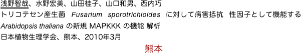 浅野智哉、水野宏美、山田桂子、山口和男、西内巧
トリコテセン産生菌 Fusarium sporotrichioides に対して病害抵抗 性因子として機能する Arabidopsis thaliana の新規 MAPKKK の機能 解析 
日本植物生理学会、熊本、2010年3月
　　　　　　　　　　　　　　　　熊本